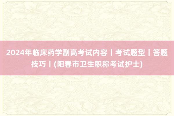 2024年临床药学副高考试内容丨考试题型丨答题技巧丨(阳春市卫生职称考试护士)