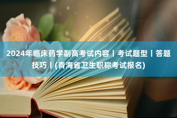 2024年临床药学副高考试内容丨考试题型丨答题技巧丨(青海省卫生职称考试报名)