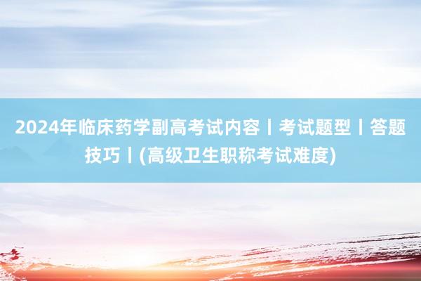 2024年临床药学副高考试内容丨考试题型丨答题技巧丨(高级卫生职称考试难度)