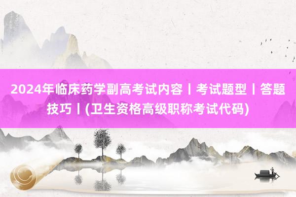 2024年临床药学副高考试内容丨考试题型丨答题技巧丨(卫生资格高级职称考试代码)