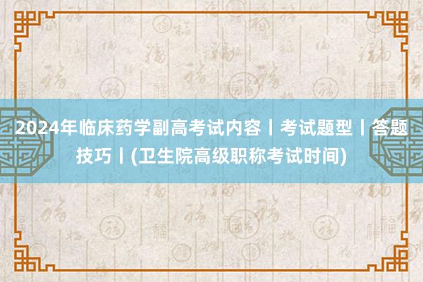 2024年临床药学副高考试内容丨考试题型丨答题技巧丨(卫生院高级职称考试时间)