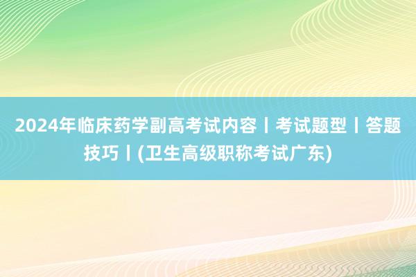 2024年临床药学副高考试内容丨考试题型丨答题技巧丨(卫生高级职称考试广东)