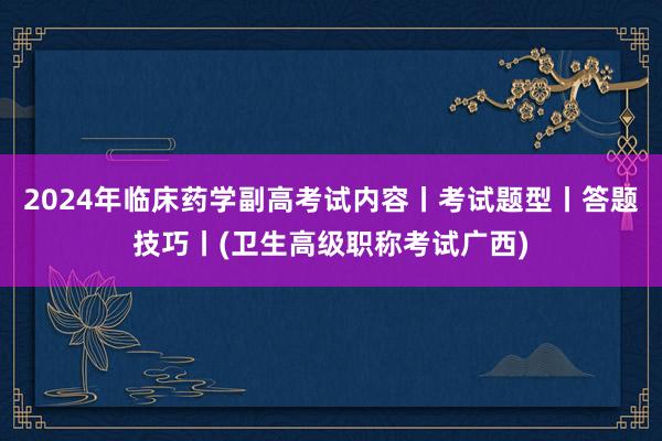 2024年临床药学副高考试内容丨考试题型丨答题技巧丨(卫生高级职称考试广西)