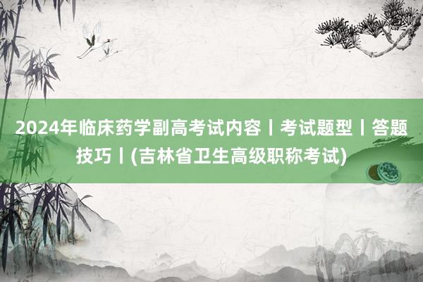 2024年临床药学副高考试内容丨考试题型丨答题技巧丨(吉林省卫生高级职称考试)