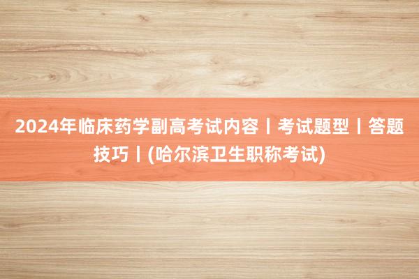 2024年临床药学副高考试内容丨考试题型丨答题技巧丨(哈尔滨卫生职称考试)