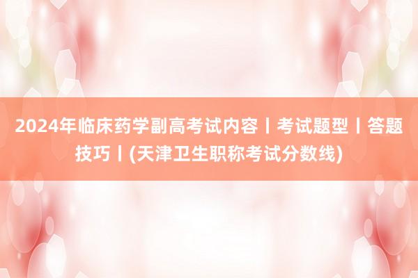 2024年临床药学副高考试内容丨考试题型丨答题技巧丨(天津卫生职称考试分数线)