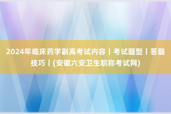 2024年临床药学副高考试内容丨考试题型丨答题技巧丨(安徽六安卫生职称考试网)