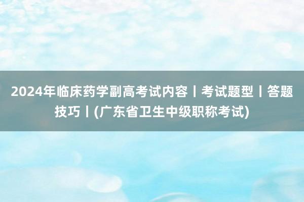 2024年临床药学副高考试内容丨考试题型丨答题技巧丨(广东省卫生中级职称考试)
