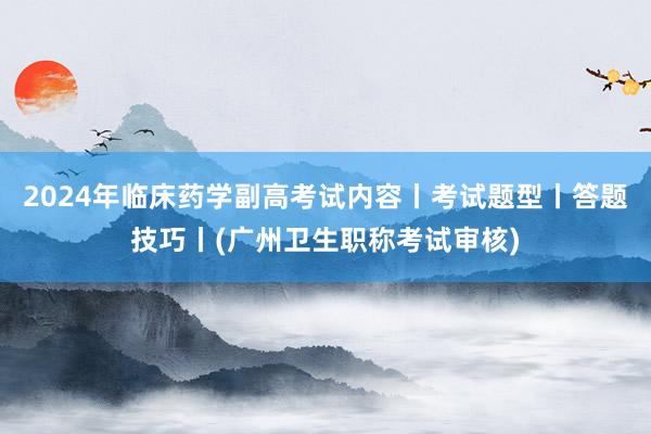 2024年临床药学副高考试内容丨考试题型丨答题技巧丨(广州卫生职称考试审核)