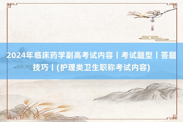 2024年临床药学副高考试内容丨考试题型丨答题技巧丨(护理类卫生职称考试内容)