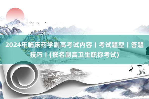 2024年临床药学副高考试内容丨考试题型丨答题技巧丨(报名副高卫生职称考试)