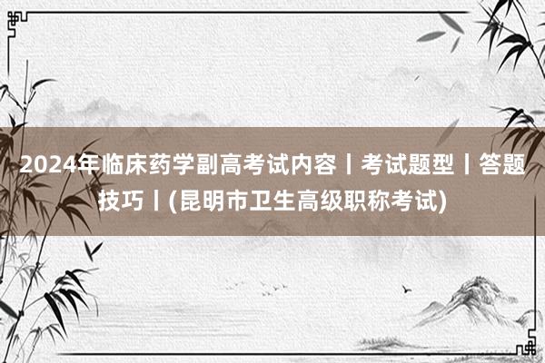 2024年临床药学副高考试内容丨考试题型丨答题技巧丨(昆明市卫生高级职称考试)
