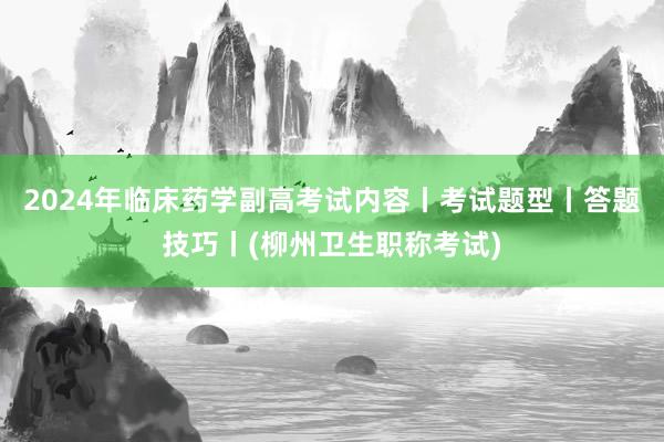 2024年临床药学副高考试内容丨考试题型丨答题技巧丨(柳州卫生职称考试)