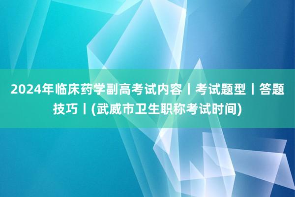 2024年临床药学副高考试内容丨考试题型丨答题技巧丨(武威市卫生职称考试时间)