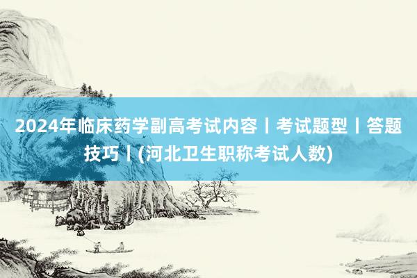 2024年临床药学副高考试内容丨考试题型丨答题技巧丨(河北卫生职称考试人数)