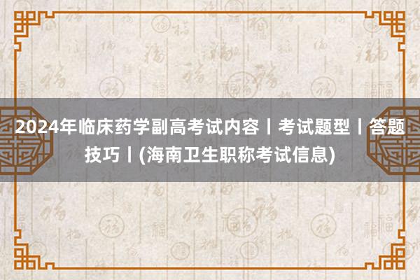 2024年临床药学副高考试内容丨考试题型丨答题技巧丨(海南卫生职称考试信息)