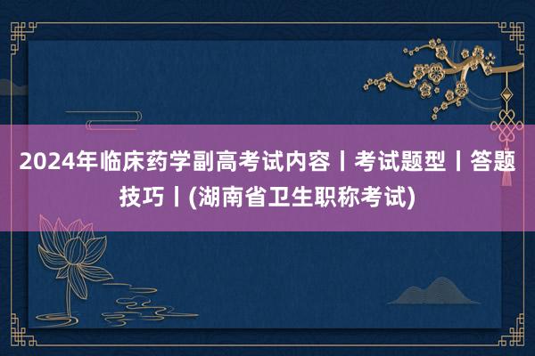 2024年临床药学副高考试内容丨考试题型丨答题技巧丨(湖南省卫生职称考试)
