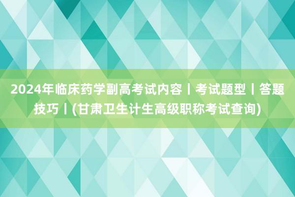 2024年临床药学副高考试内容丨考试题型丨答题技巧丨(甘肃卫生计生高级职称考试查询)