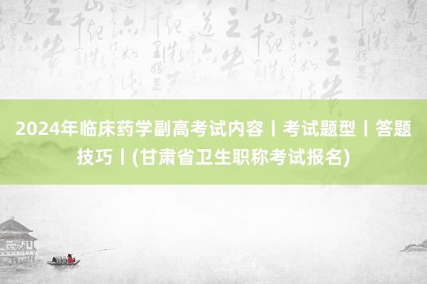 2024年临床药学副高考试内容丨考试题型丨答题技巧丨(甘肃省卫生职称考试报名)