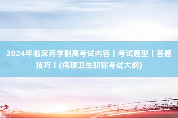 2024年临床药学副高考试内容丨考试题型丨答题技巧丨(病理卫生职称考试大纲)