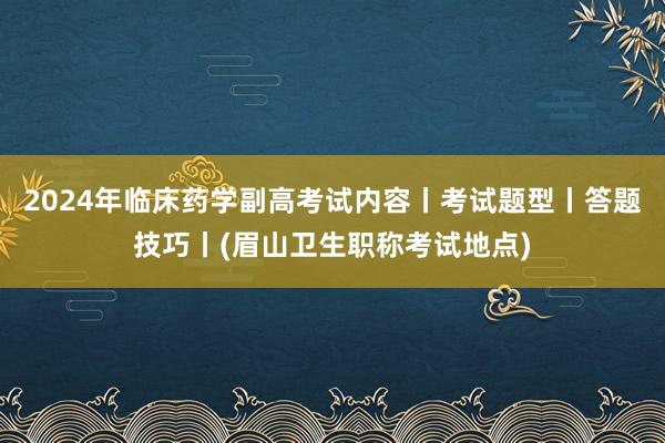 2024年临床药学副高考试内容丨考试题型丨答题技巧丨(眉山卫生职称考试地点)