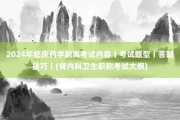2024年临床药学副高考试内容丨考试题型丨答题技巧丨(肾内科卫生职称考试大纲)