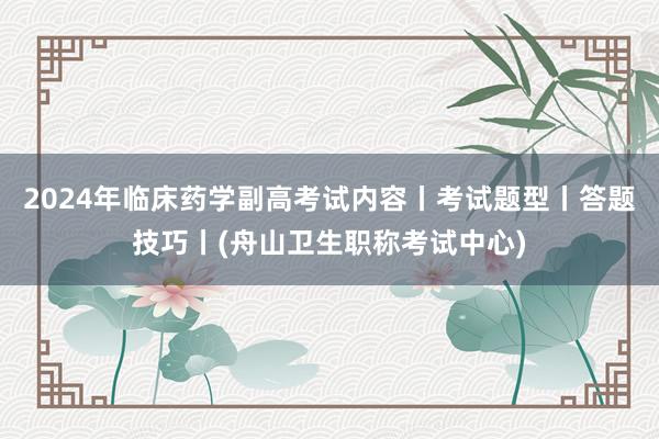 2024年临床药学副高考试内容丨考试题型丨答题技巧丨(舟山卫生职称考试中心)