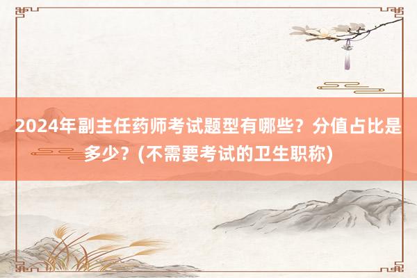 2024年副主任药师考试题型有哪些？分值占比是多少？(不需要考试的卫生职称)