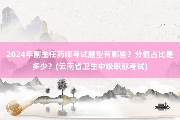 2024年副主任药师考试题型有哪些？分值占比是多少？(云南省卫生中级职称考试)