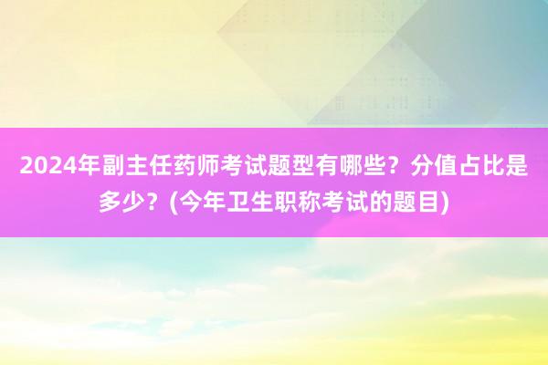 2024年副主任药师考试题型有哪些？分值占比是多少？(今年卫生职称考试的题目)