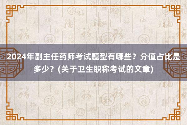2024年副主任药师考试题型有哪些？分值占比是多少？(关于卫生职称考试的文章)