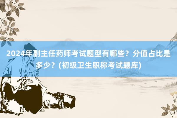 2024年副主任药师考试题型有哪些？分值占比是多少？(初级卫生职称考试题库)