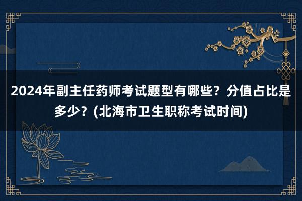 2024年副主任药师考试题型有哪些？分值占比是多少？(北海市卫生职称考试时间)