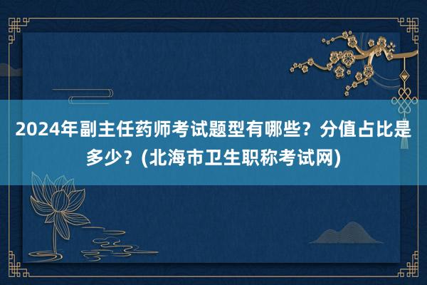 2024年副主任药师考试题型有哪些？分值占比是多少？(北海市卫生职称考试网)