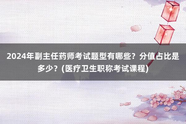 2024年副主任药师考试题型有哪些？分值占比是多少？(医疗卫生职称考试课程)