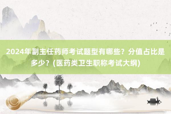 2024年副主任药师考试题型有哪些？分值占比是多少？(医药类卫生职称考试大纲)
