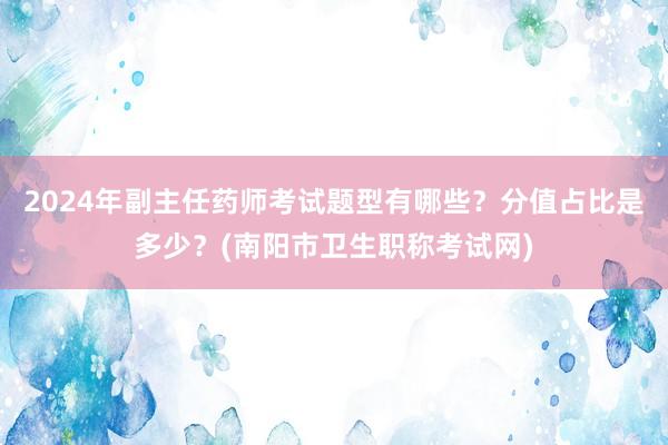 2024年副主任药师考试题型有哪些？分值占比是多少？(南阳市卫生职称考试网)