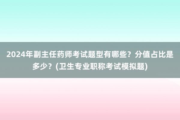 2024年副主任药师考试题型有哪些？分值占比是多少？(卫生专业职称考试模拟题)