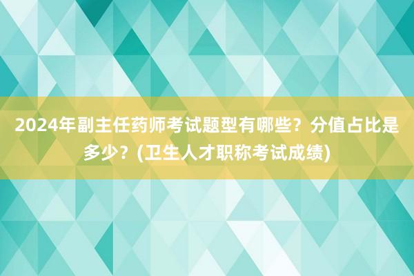2024年副主任药师考试题型有哪些？分值占比是多少？(卫生人才职称考试成绩)