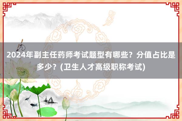 2024年副主任药师考试题型有哪些？分值占比是多少？(卫生人才高级职称考试)