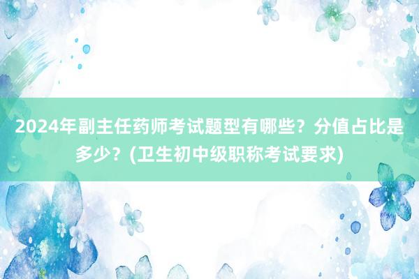 2024年副主任药师考试题型有哪些？分值占比是多少？(卫生初中级职称考试要求)