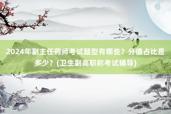 2024年副主任药师考试题型有哪些？分值占比是多少？(卫生副高职称考试辅导)
