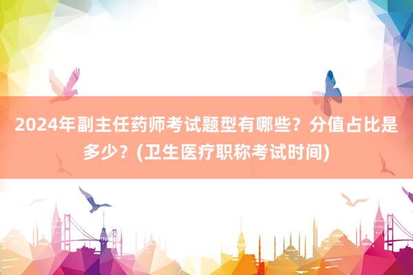 2024年副主任药师考试题型有哪些？分值占比是多少？(卫生医疗职称考试时间)