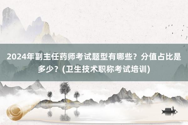 2024年副主任药师考试题型有哪些？分值占比是多少？(卫生技术职称考试培训)
