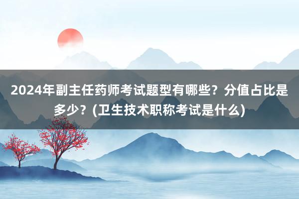 2024年副主任药师考试题型有哪些？分值占比是多少？(卫生技术职称考试是什么)