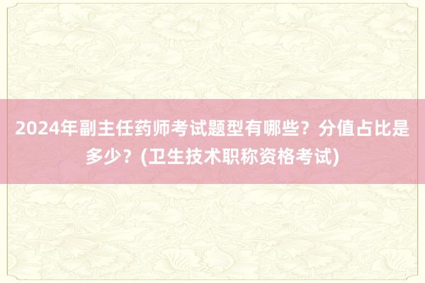 2024年副主任药师考试题型有哪些？分值占比是多少？(卫生技术职称资格考试)