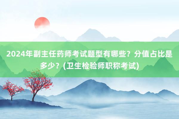 2024年副主任药师考试题型有哪些？分值占比是多少？(卫生检验师职称考试)