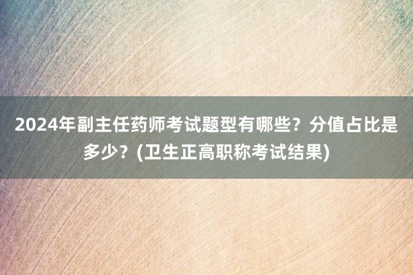 2024年副主任药师考试题型有哪些？分值占比是多少？(卫生正高职称考试结果)