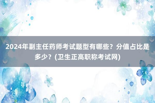 2024年副主任药师考试题型有哪些？分值占比是多少？(卫生正高职称考试网)