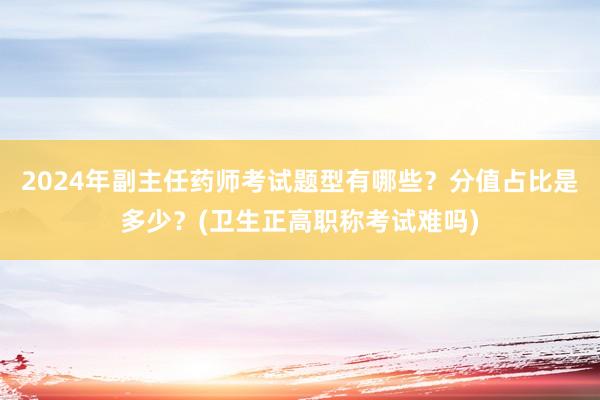 2024年副主任药师考试题型有哪些？分值占比是多少？(卫生正高职称考试难吗)